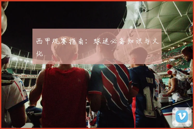 西甲观赛指南：球迷必备知识与文化