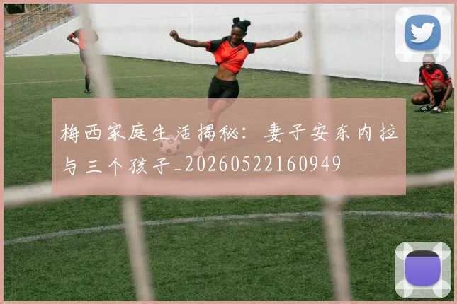 梅西家庭生活揭秘：妻子安东内拉与三个孩子_20260522160949