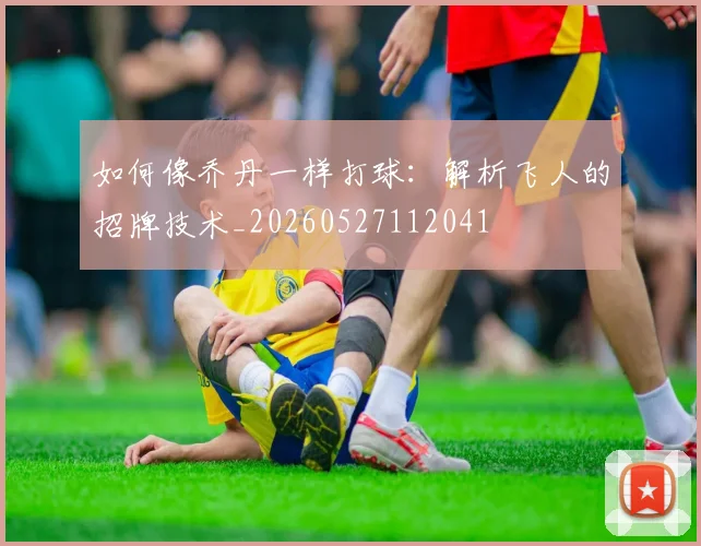 如何像乔丹一样打球：解析飞人的招牌技术_20260527112041