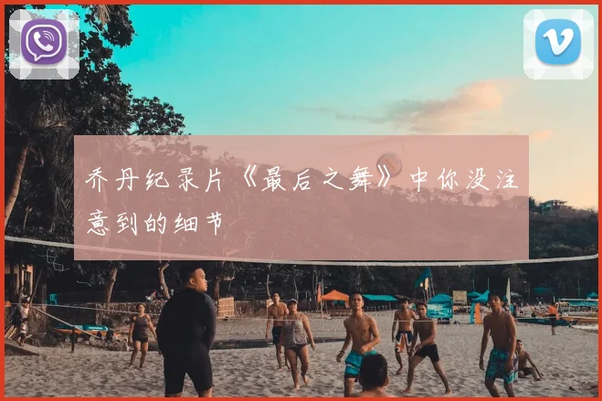 乔丹纪录片《最后之舞》中你没注意到的细节