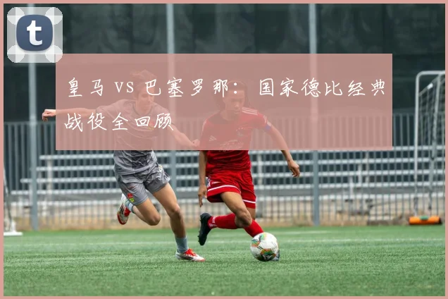 皇马 vs 巴塞罗那：国家德比经典战役全回顾