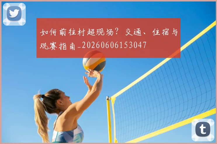 如何前往村超现场？交通、住宿与观赛指南_20260606153047