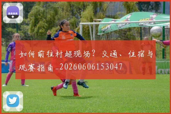 如何前往村超现场?交通、住宿与观赛指南_20260606153047
