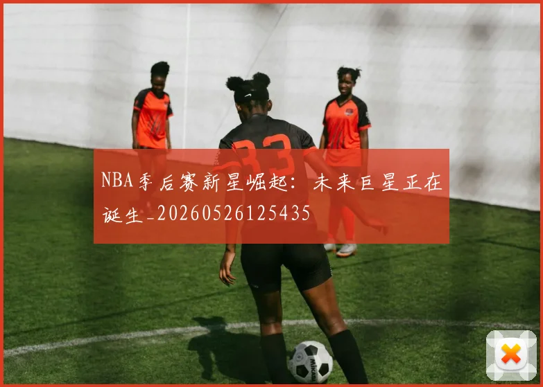 NBA季后赛新星崛起：未来巨星正在诞生_20260526125435