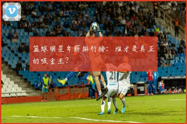 篮球明星年薪排行榜：谁才是真正的吸金王？