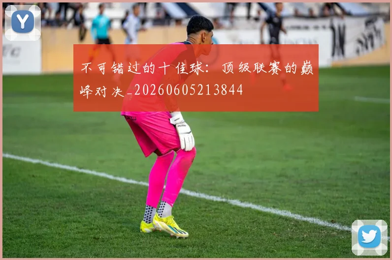 不可错过的十佳球:顶级联赛的巅峰对决_20260605213844