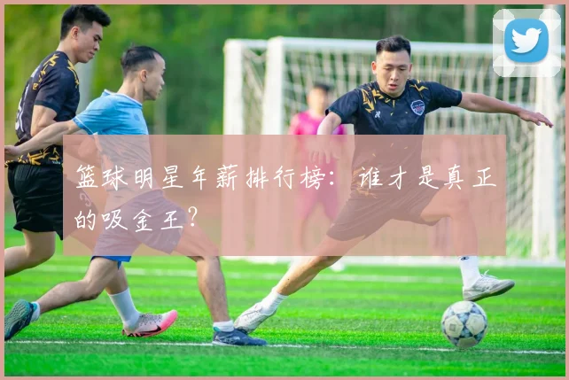篮球明星年薪排行榜:谁才是真正的吸金王?