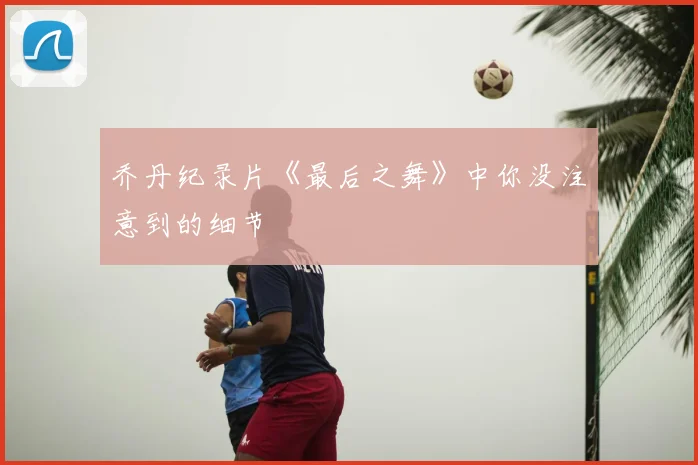 乔丹纪录片《最后之舞》中你没注意到的细节