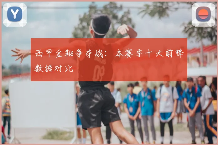 西甲金靴争夺战：本赛季十大前锋数据对比