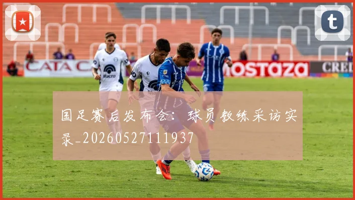 国足赛后发布会：球员教练采访实录_20260527111937