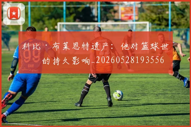 科比·布莱恩特遗产：他对篮球世界的持久影响_20260528193556